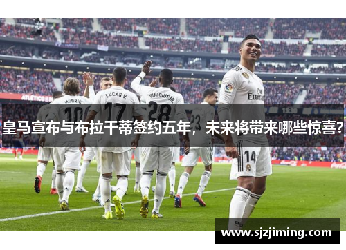 皇马宣布与布拉干蒂签约五年，未来将带来哪些惊喜？