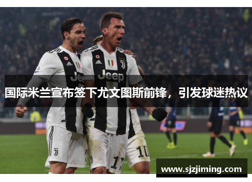 国际米兰宣布签下尤文图斯前锋，引发球迷热议
