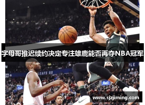 字母哥推迟续约决定专注雄鹿能否再夺NBA冠军